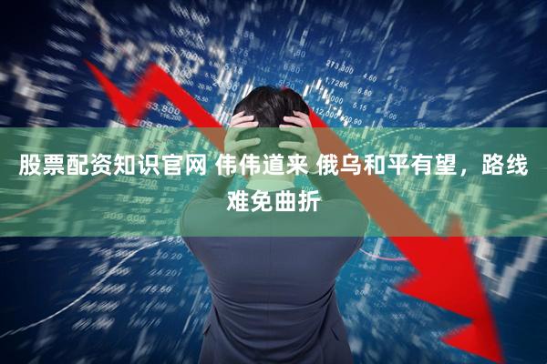 股票配资知识官网 伟伟道来 俄乌和平有望，路线难免曲折