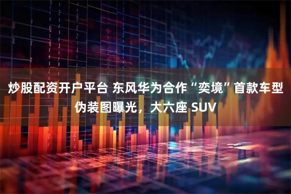 炒股配资开户平台 东风华为合作“奕境”首款车型伪装图曝光，大六座 SUV