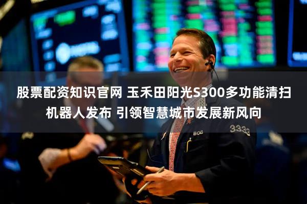 股票配资知识官网 玉禾田阳光S300多功能清扫机器人发布 引领智慧城市发展新风向