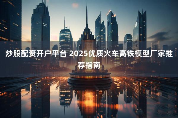 炒股配资开户平台 2025优质火车高铁模型厂家推荐指南