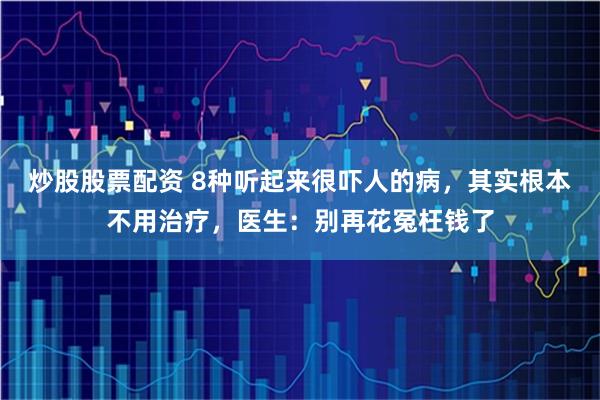 炒股股票配资 8种听起来很吓人的病，其实根本不用治疗，医生：别再花冤枉钱了