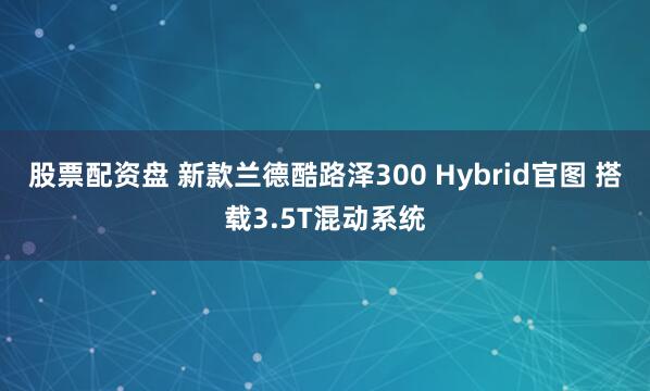 股票配资盘 新款兰德酷路泽300 Hybrid官图 搭载3.5T混动系统