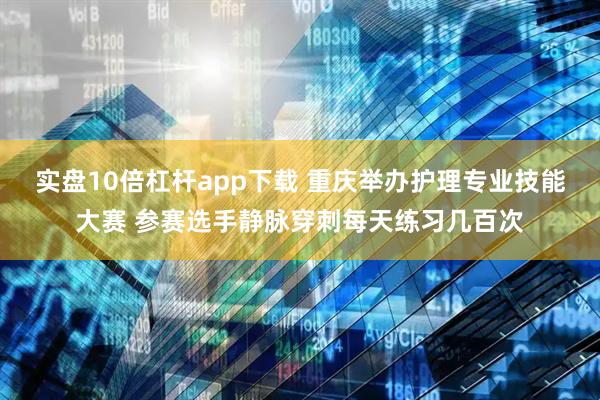 实盘10倍杠杆app下载 重庆举办护理专业技能大赛 参赛选手静脉穿刺每天练习几百次