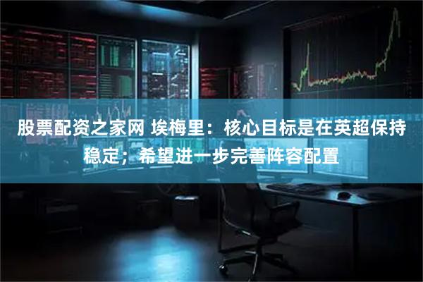 股票配资之家网 埃梅里：核心目标是在英超保持稳定；希望进一步完善阵容配置