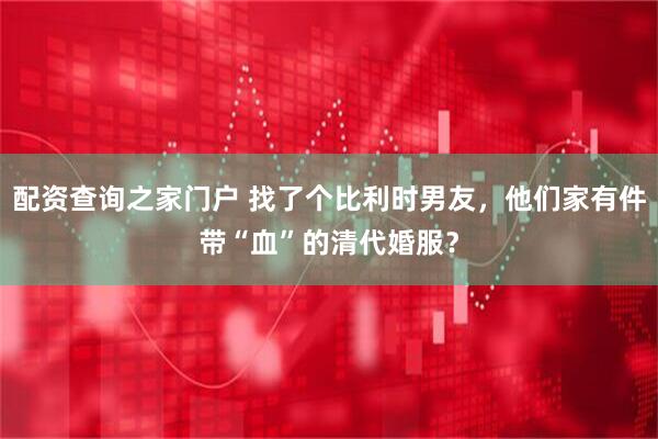 配资查询之家门户 找了个比利时男友，他们家有件带“血”的清代婚服？