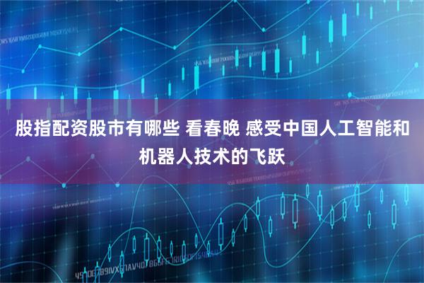 股指配资股市有哪些 看春晚 感受中国人工智能和机器人技术的飞跃