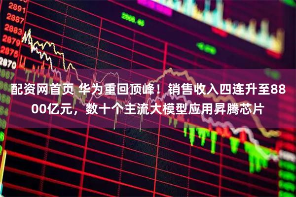 配资网首页 华为重回顶峰！销售收入四连升至8800亿元，数十个主流大模型应用昇腾芯片