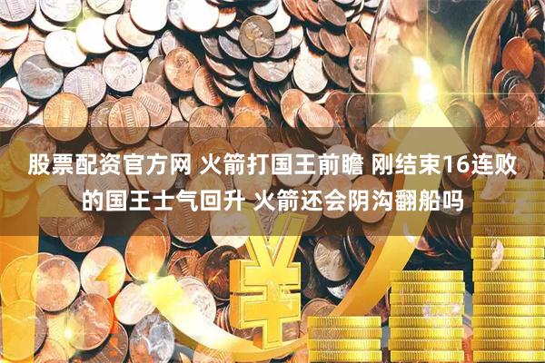 股票配资官方网 火箭打国王前瞻 刚结束16连败的国王士气回升 火箭还会阴沟翻船吗