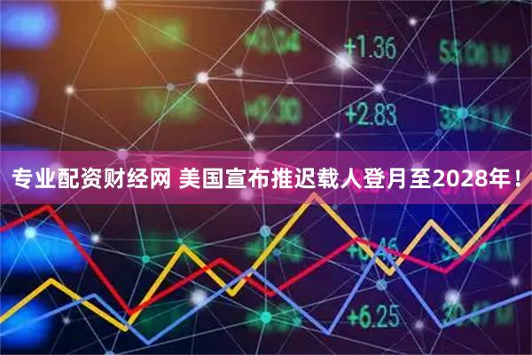 专业配资财经网 美国宣布推迟载人登月至2028年！