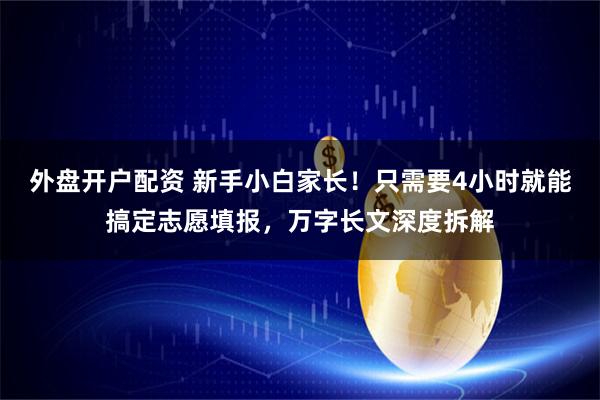 外盘开户配资 新手小白家长！只需要4小时就能搞定志愿填报，万字长文深度拆解
