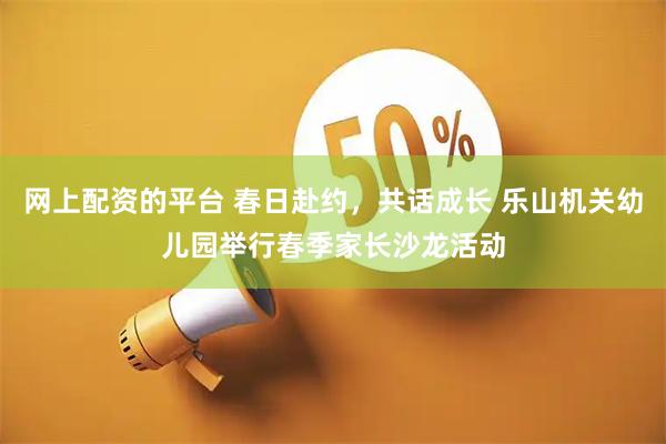 网上配资的平台 春日赴约，共话成长 乐山机关幼儿园举行春季家长沙龙活动