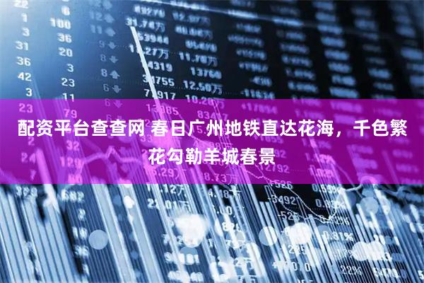 配资平台查查网 春日广州地铁直达花海，千色繁花勾勒羊城春景