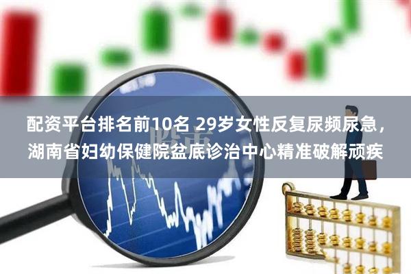 配资平台排名前10名 29岁女性反复尿频尿急，湖南省妇幼保健院盆底诊治中心精准破解顽疾