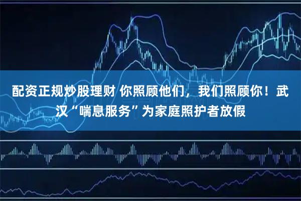配资正规炒股理财 你照顾他们，我们照顾你！武汉“喘息服务”为家庭照护者放假