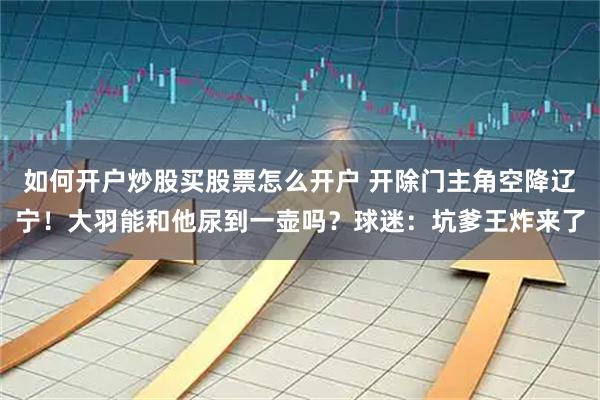 如何开户炒股买股票怎么开户 开除门主角空降辽宁！大羽能和他尿到一壶吗？球迷：坑爹王炸来了