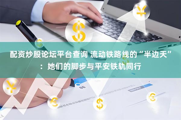 配资炒股论坛平台查询 流动铁路线的“半边天”：她们的脚步与平安铁轨同行