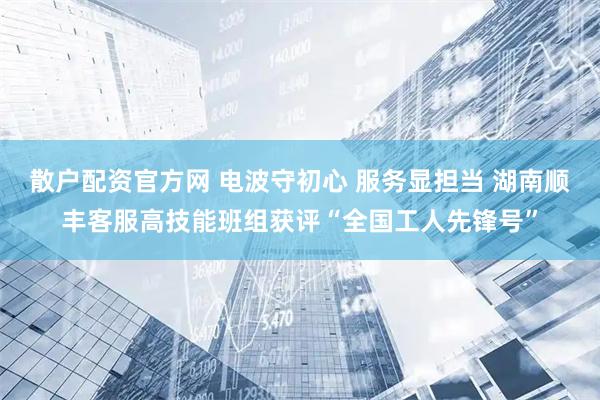 散户配资官方网 电波守初心 服务显担当 湖南顺丰客服高技能班组获评“全国工人先锋号”