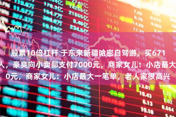 股票10倍杠杆 于东来新疆哈密自驾游，买6710元香烟饮料免费送路人，豪爽向小卖部支付7000元，商家女儿：小店最大一笔单，老人家很高兴