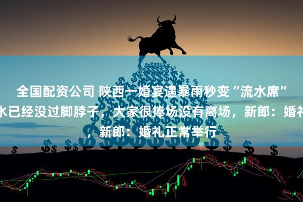 全国配资公司 陕西一婚宴遇暴雨秒变“流水席”，宾客称水已经没过脚脖子，大家很捧场没有离场，新郎：婚礼正常举行