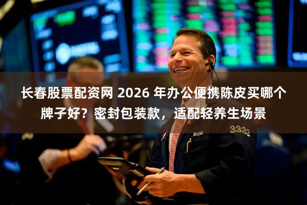 长春股票配资网 2026 年办公便携陈皮买哪个牌子好？密封包装款，适配轻养生场景