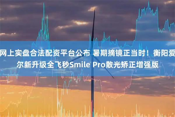 网上实盘合法配资平台公布 暑期摘镜正当时！衡阳爱尔新升级全飞秒Smile Pro散光矫正增强版