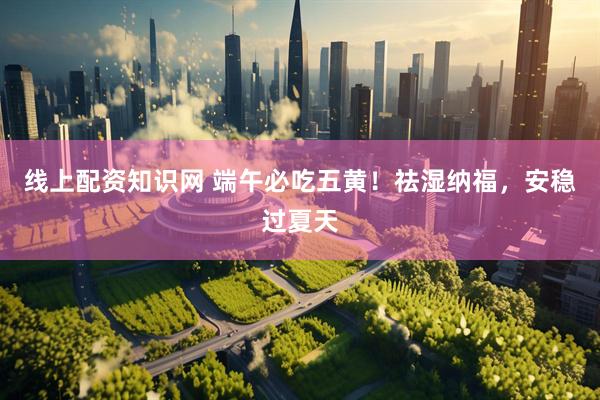 线上配资知识网 端午必吃五黄！祛湿纳福，安稳过夏天
