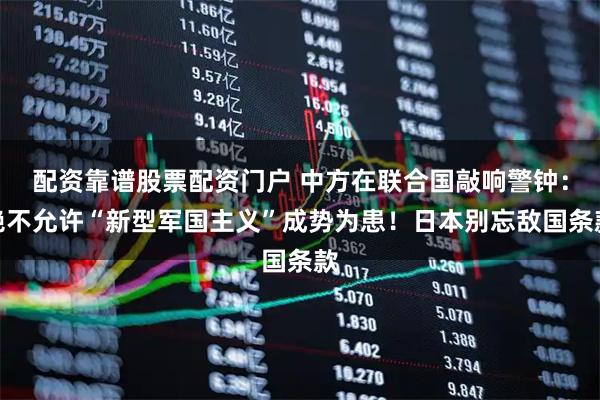 配资靠谱股票配资门户 中方在联合国敲响警钟：绝不允许“新型军国主义”成势为患！日本别忘敌国条款