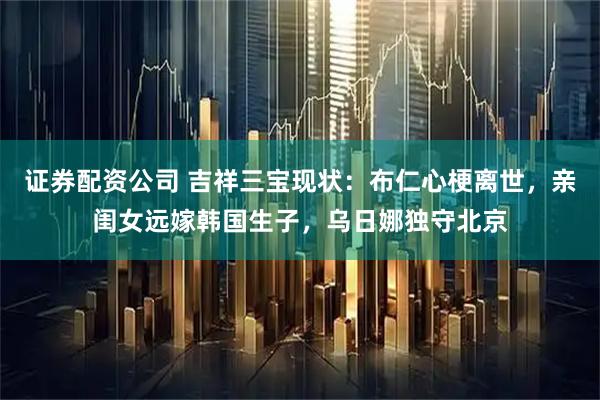 证券配资公司 吉祥三宝现状：布仁心梗离世，亲闺女远嫁韩国生子，乌日娜独守北京