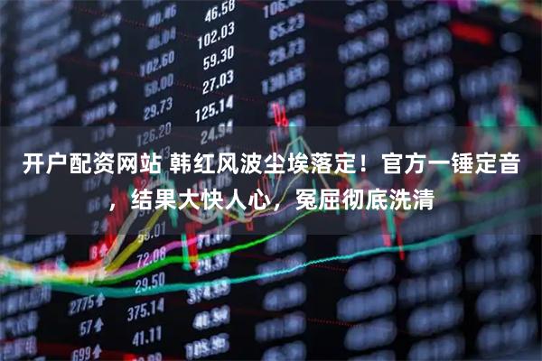 开户配资网站 韩红风波尘埃落定！官方一锤定音，结果大快人心，冤屈彻底洗清